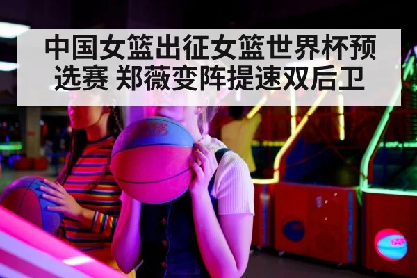 中国女篮出征女篮世界杯预选赛 郑薇变阵提速双后卫