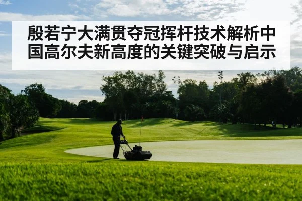 殷若宁大满贯夺冠挥杆技术解析中国高尔夫新高度的关键突破与启示