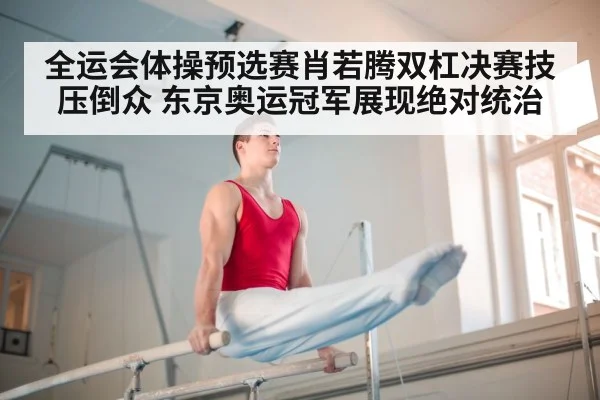 全运会体操预选赛肖若腾双杠决赛技压倒众 东京奥运冠军展现绝对统治