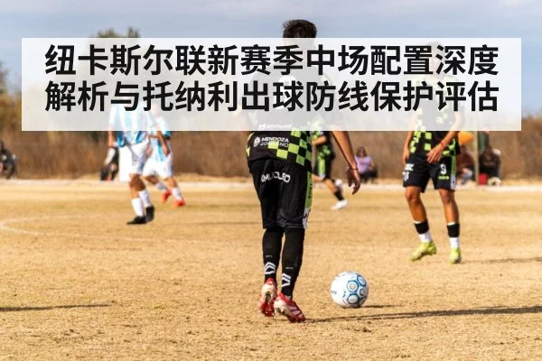 纽卡斯尔联新赛季中场配置深度解析与托纳利出球防线保护评估